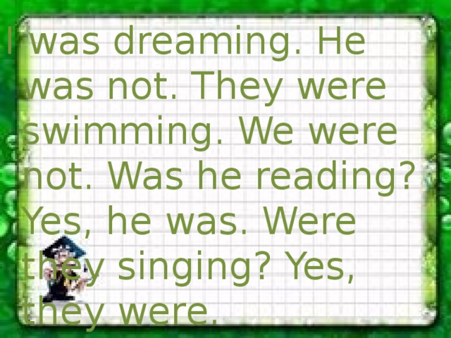 I was dreaming. He was not. They were swimming. We were not. Was he reading? Yes, he was. Were they singing? Yes, they were. 