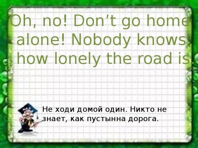 Oh, no! Don’t go home alone! Nobody knows how lonely the road is. Не ходи домой один. Никто не знает, как пустынна дорога. 