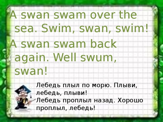 A swan swam over the sea. Swim, swan, swim! A swan swam back again. Well swum, swan! Лебедь плыл по морю. Плыви, лебедь, плыви! Лебедь проплыл назад. Хорошо проплыл, лебедь! 