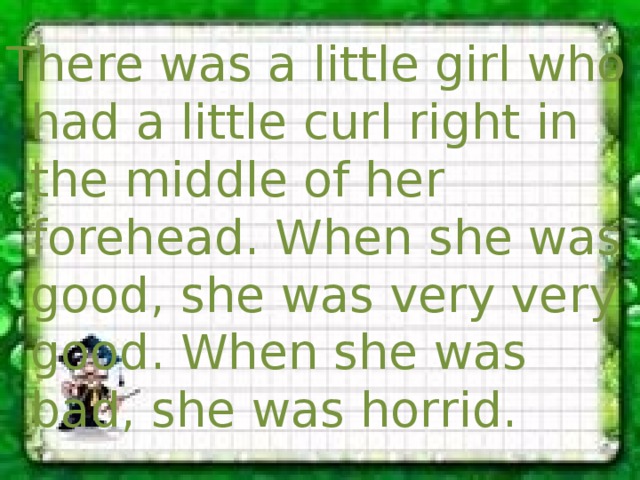 There was a little girl who had a little curl right in the middle of her forehead. When she was good, she was very very good. When she was bad, she was horrid. 