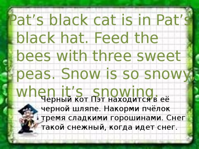 Pat’s black cat is in Pat’s black hat. Feed the bees with three sweet peas. Snow is so snowy, when it’s snowing. Черный кот Пэт находится в её черной шляпе. Накорми пчёлок тремя сладкими горошинами. Снег такой снежный, когда идет снег. 