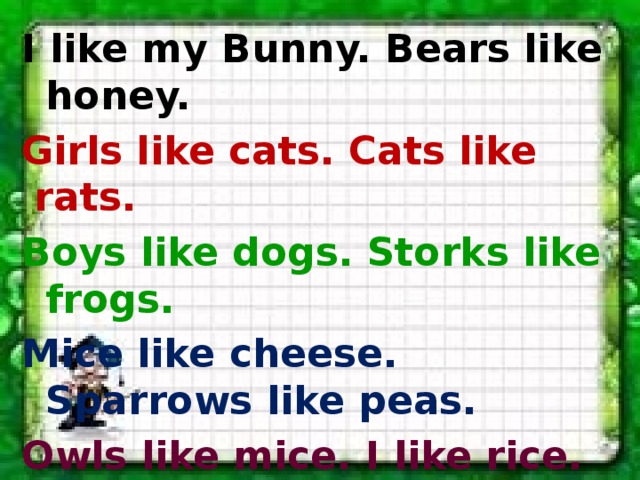 I like my Bunny. Bears like honey. Girls like cats. Cats like rats. Boys like dogs. Storks like frogs. Mice like cheese. Sparrows like peas. Owls like mice. I like rice. Birds like grain. Say it all again! 