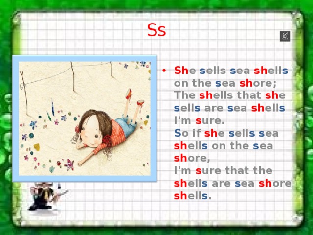 Ss Sh e s ells s ea sh ell s on the s ea sh ore;  The sh ells that sh e s ell s are s ea sh ell s I'm s ure.  S o if sh e s ell s  s ea sh ell s on the s ea sh ore,  I'm s ure that the sh ell s are s ea sh ore sh ell s . 