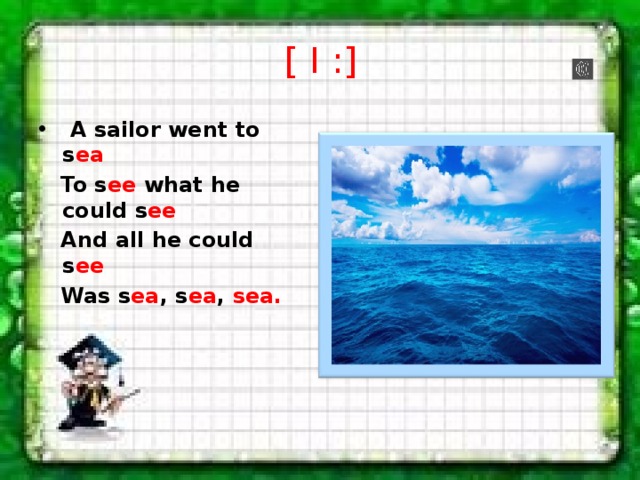[ I :]   A sailor went to s ea    To s ee what he could s ee  And all he could s ee     Was s ea , s ea , sea. 