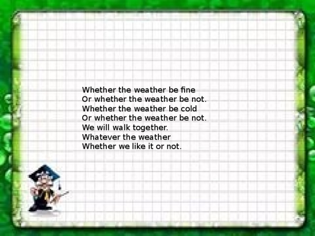 Whether the weather be fine Or whether the weather be not. Whether the weather be cold Or whether the weather be not. We will walk together. Whatever the weather Whether we like it or not. 