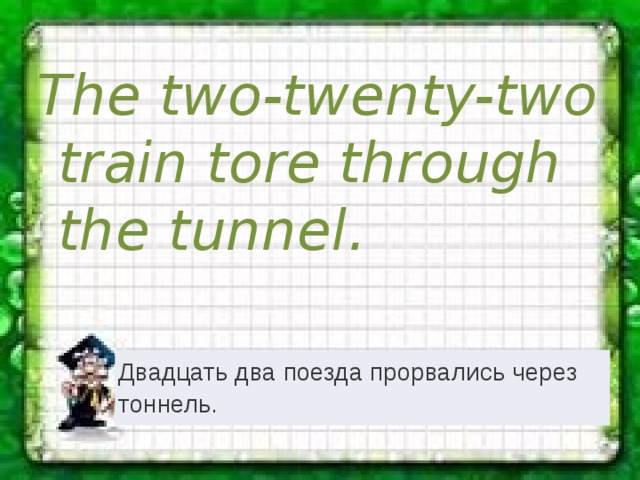 The two-twenty-two train tore through the tunnel. Двадцать два поезда прорвались через тоннель. 
