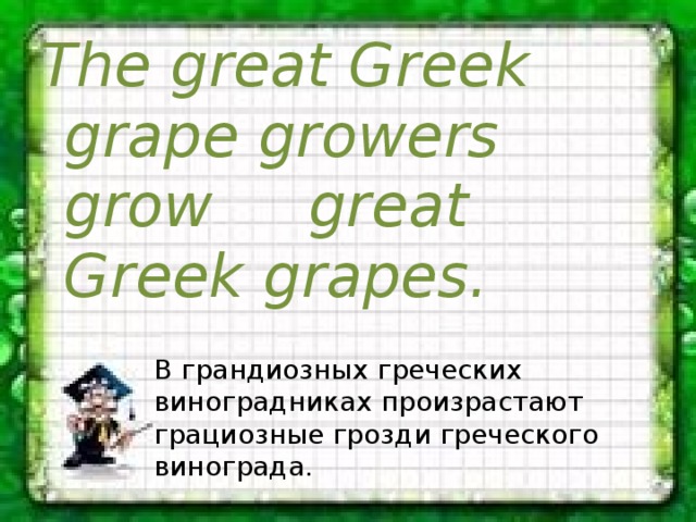 The great Greek grape growers  grow  great Greek grapes. В грандиозных греческих виноградниках произрастают грациозные грозди греческого винограда. 