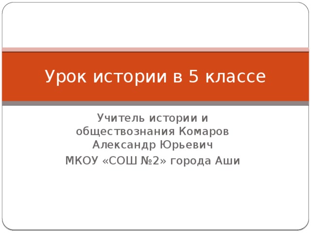 Урок истории в 5 классе Учитель истории и обществознания Комаров Александр Юрьевич МКОУ «СОШ №2» города Аши