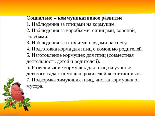 Социально – коммуникативное развитие 1. Наблюдения за птицами на кормушке. 2. Наблюдения за воробьями, синицами, вороной, голубями. 3. Наблюдения за птичьими следами на снегу. 4. Подготовка корма для птиц с помощью родителей. 5. Изготовление кормушек для птиц (совместная деятельность детей и родителей). 6. Развешивание кормушек для птиц на участке детского сада с помощью родителей воспитанников. 7. Подкормка зимующих птиц, чистка кормушек от мусора. 