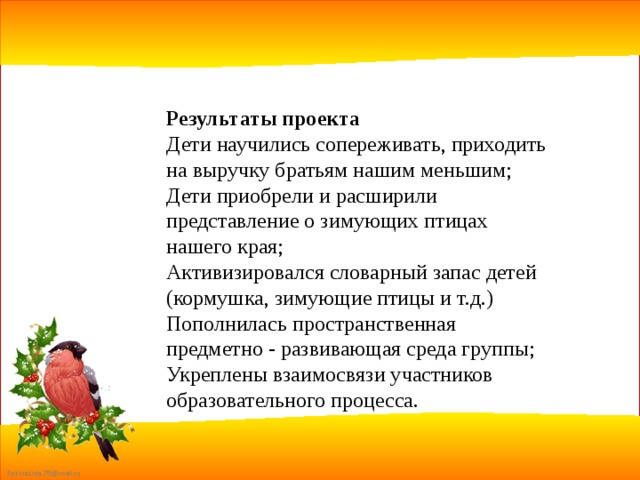 Результаты проекта Дети научились сопереживать, приходить на выручку братьям нашим меньшим; Дети приобрели и расширили представление о зимующих птицах нашего края; Активизировался словарный запас детей (кормушка, зимующие птицы и т.д.) Пополнилась пространственная предметно - развивающая среда группы; Укреплены взаимосвязи участников образовательного процесса. 