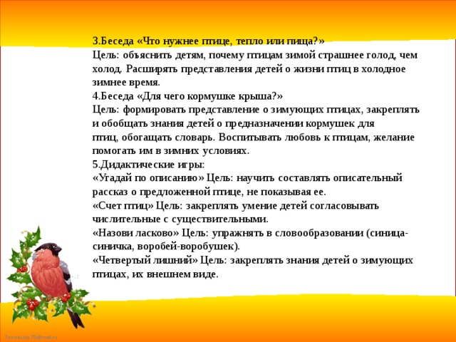 3.Беседа «Что нужнее птице, тепло или пища?» Цель: объяснить детям, почему птицам зимой страшнее голод, чем холод. Расширять представления детей о жизни птиц в холодное зимнее время. 4.Беседа «Для чего кормушке крыша?» Цель: формировать представление о зимующих птицах, закреплять и обобщать знания детей о предназначении кормушек для птиц, обогащать словарь. Воспитывать любовь к птицам, желание помогать им в зимних условиях. 5.Дидактические игры: «Угадай по описанию» Цель: научить составлять описательный рассказ о предложенной птице, не показывая ее. «Счет птиц» Цель: закреплять умение детей согласовывать числительные с существительными. «Назови ласково» Цель: упражнять в словообразовании (синица-синичка, воробей-воробушек). «Четвертый лишний» Цель: закреплять знания детей о зимующих птицах, их внешнем виде. 