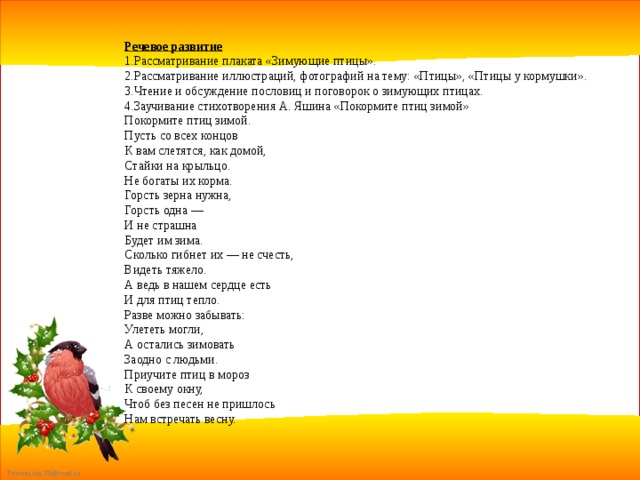 Речевое развитие 1.Рассматривание плаката «Зимующие птицы». 2.Рассматривание иллюстраций, фотографий на тему: «Птицы», «Птицы у кормушки». 3.Чтение и обсуждение пословиц и поговорок о зимующих птицах. 4.Заучивание стихотворения А. Яшина «Покормите птиц зимой» Покормите птиц зимой. Пусть со всех концов К вам слетятся, как домой, Стайки на крыльцо. Не богаты их корма. Горсть зерна нужна, Горсть одна — И не страшна Будет им зима. Сколько гибнет их — не счесть, Видеть тяжело. А ведь в нашем сердце есть И для птиц тепло. Разве можно забывать: Улететь могли, А остались зимовать Заодно с людьми. Приучите птиц в мороз К своему окну, Чтоб без песен не пришлось Нам встречать весну. 