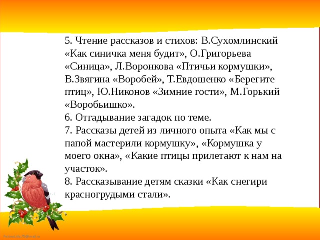 5. Чтение рассказов и стихов: В.Сухомлинский «Как синичка меня будит», О.Григорьева «Синица», Л.Воронкова «Птичьи кормушки», В.Звягина «Воробей», Т.Евдошенко «Берегите птиц», Ю.Никонов «Зимние гости», М.Горький «Воробьишко». 6. Отгадывание загадок по теме. 7. Рассказы детей из личного опыта «Как мы с папой мастерили кормушку», «Кормушка у моего окна», «Какие птицы прилетают к нам на участок». 8. Рассказывание детям сказки «Как снегири красногрудыми стали». 