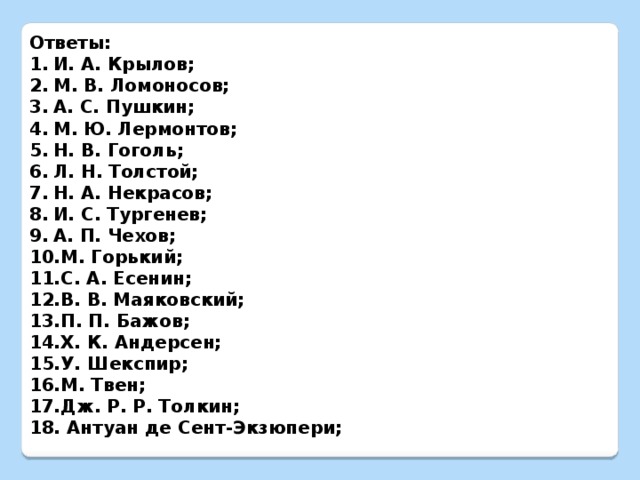 Ответы: И. А. Крылов; М. В. Ломоносов; А. С. Пушкин; М. Ю. Лермонтов; Н. В. Гоголь; Л. Н. Толстой; Н. А. Некрасов; И. С. Тургенев; А. П. Чехов; М. Горький; С. А. Есенин; В. В. Маяковский; П. П. Бажов; Х. К. Андерсен; У. Шекспир; М. Твен; Дж. Р. Р. Толкин;  Антуан де Сент-Экзюпери;         