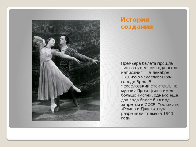 История создания Премьера балета прошла лишь спустя три года после написания — в декабре 1938-го в чехословацком городе Брно. В Чехословакии спектакль на музыку Прокофьева имел большой успех, однако еще два года балет был под запретом в СССР. Поставить «Ромео и Джульетту» разрешили только в 1940 году.  