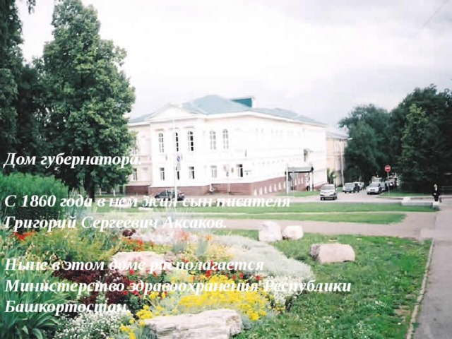 Дом губернатора.  С 1860 года в нем жил сын писателя Григорий Сергеевич Аксаков.  Ныне в этом доме располагается Министерство здравоохранения Республики Башкортостан.  