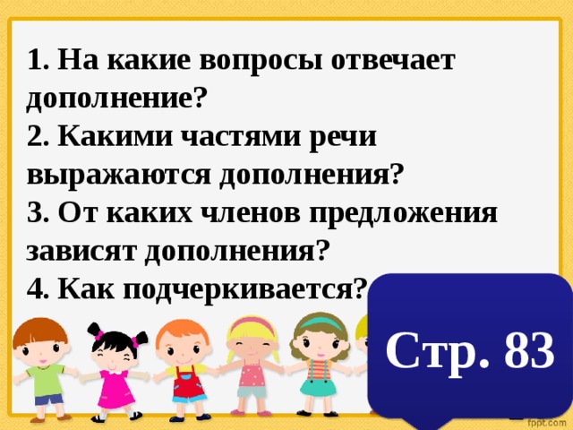 1. На какие вопросы отвечает дополнение? 2. Какими частями речи выражаются дополнения? 3. От каких членов предложения зависят дополнения? 4. Как подчеркивается? Стр. 83 