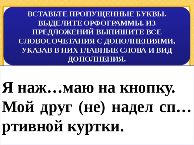 ВСТАВЬТЕ ПРОПУЩЕННЫЕ БУКВЫ. ВЫДЕЛИТЕ ОРФОГРАММЫ. ИЗ ПРЕДЛОЖЕНИЙ ВЫПИШИТЕ ВСЕ СЛОВОСОЧЕТАНИЯ С ДОПОЛНЕНИЯМИ, УКАЗАВ В НИХ ГЛАВНЫЕ СЛОВА И ВИД ДОПОЛНЕНИЯ. Я наж…маю на кнопку. Мой друг (не) надел сп…ртивной куртки. 