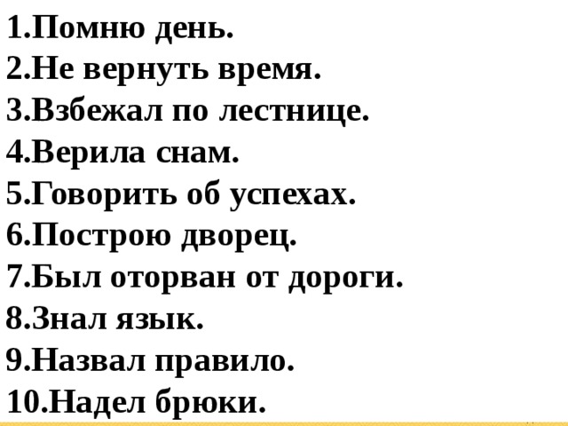 Помню день. Не вернуть время. Взбежал по лестнице. Верила снам. Говорить об успехах. Построю дворец. Был оторван от дороги. Знал язык. Назвал правило. Надел брюки. 