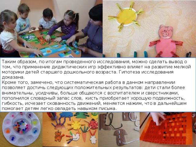 Таким образом, по итогам проведенного исследования, можно сделать вывод о том, что применение дидактических игр эффективно влияет на развитие мелкой моторики детей старшего дошкольного возраста. Гипотеза исследования доказана. Кроме того, замечено, что систематическая работа в данном направлении позволяет достичь следующих положительных результатов: дети стали более внимательны, усидчивы, больше общаются с воспитателем и сверстниками, пополнился словарный запас слов, кисть приобретает хорошую подвижность, гибкость, исчезает скованность движений, меняется нажим, что в дальнейшем помогает детям легко овладеть навыком письма. 
