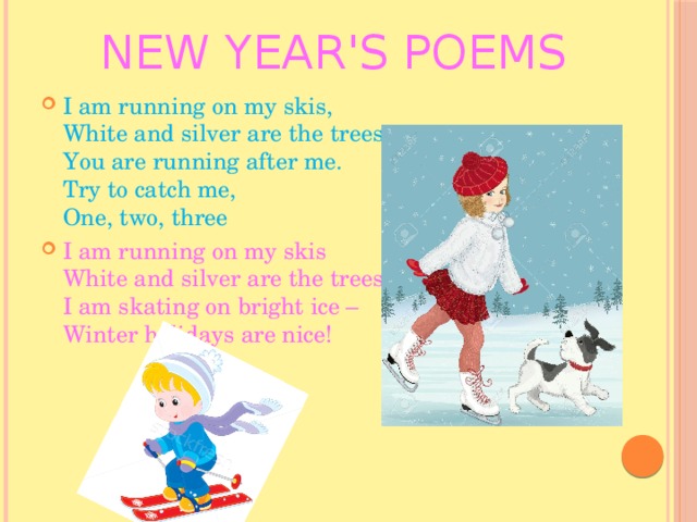 New Year's poems I am running on my skis,  White and silver are the trees.  You are running after me.  Try to catch me,  One, two, three I am running on my skis  White and silver are the trees!   I am skating on bright ice –  Winter holidays are nice! 