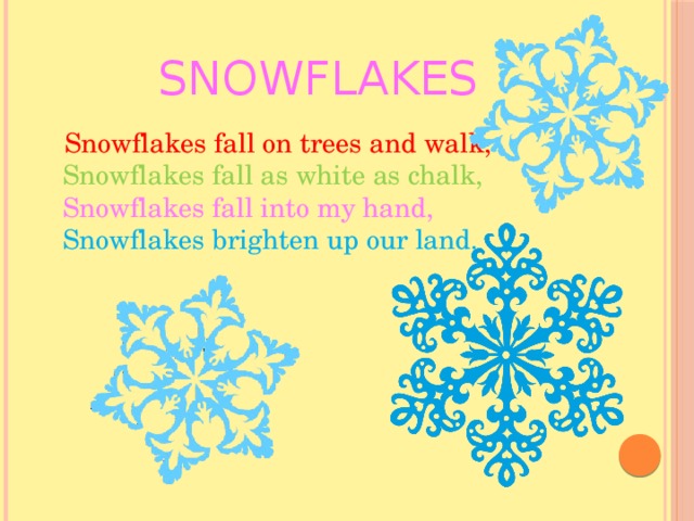 Snowflakes  Snowflakes fall on trees and walk,  Snowflakes fall as white as chalk,  Snowflakes fall into my hand,  Snowflakes brighten up our land. 