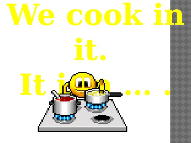 We cook in it. It is a … . 