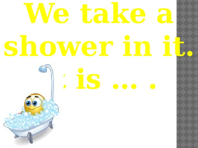 We take a shower in it. It is … . 