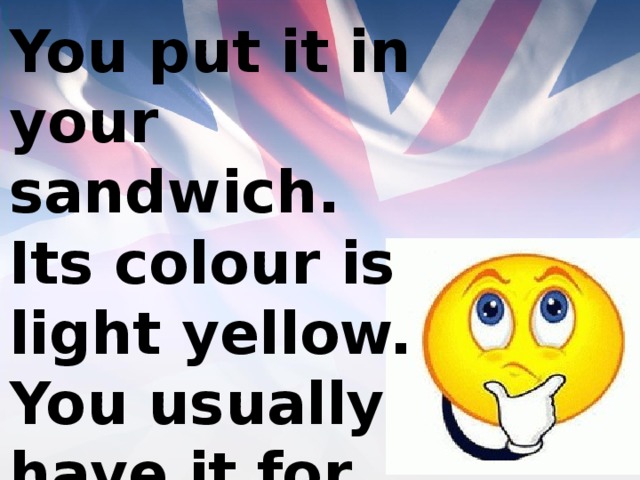 You put it in your sandwich. Its colour is light yellow. You usually have it for breakfast. 