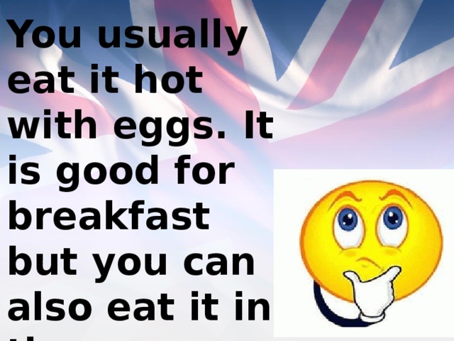 You usually eat it hot with eggs. It is good for breakfast but you can also eat it in the afternoon and in the evening. 