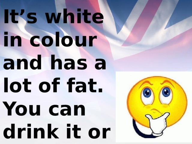 It’s white in colour and has a lot of fat. You can drink it or add it to your tea or coffee. 