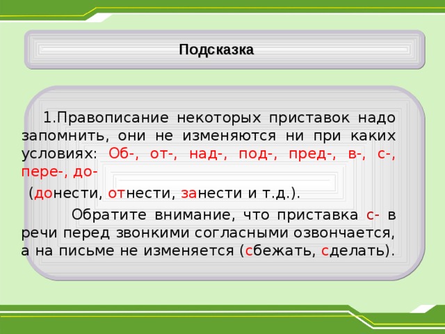     Подсказка  1.Правописание некоторых приставок надо запомнить, они не изменяются ни при каких условиях: Об-, от-, над-, под-, пред-, в-, с-, пере-, до-  ( до нести, от нести, за нести и т.д.).  Обратите внимание, что приставка с- в речи перед звонкими согласными озвончается, а на письме не изменяется ( с бежать, с делать). 