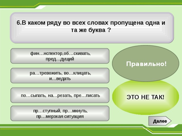  6.В каком ряду во всех словах пропущена одна и та же буква ?  Правильно!  фин…нспектор,об…скивать, пред…дущий  ра…тревожить, во…клицать, и…ведать ЭТО НЕ ТАК!  по…сыпать, на…резать, пре…писать  пр…ступный, пр…мкнуть, пр…мерзкая ситуация Далее 