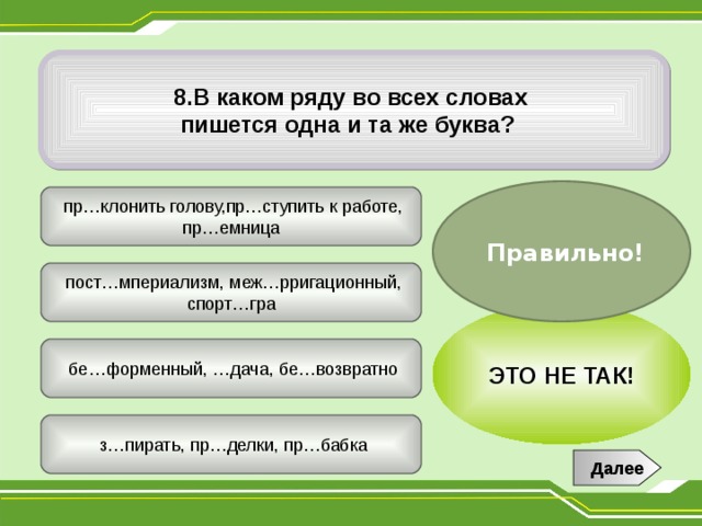 8.В каком ряду во всех словах пишется одна и та же буква?  Правильно!  пр…клонить голову,пр…ступить к работе, пр…емница  пост…мпериализм, меж…рригационный, спорт…гра ЭТО НЕ ТАК!  бе…форменный, …дача, бе…возвратно  з…пирать, пр…делки, пр…бабка Далее 