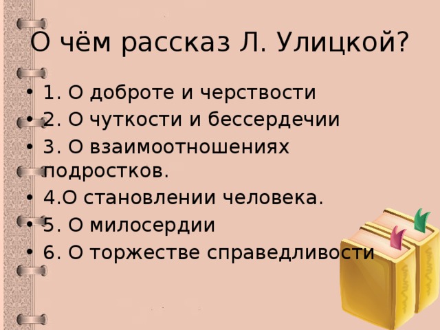 О чём рассказ Л. Улицкой? 1. О доброте и черствости 2. О чуткости и бессердечии 3. О взаимоотношениях подростков. 4.О становлении человека. 5. О милосердии 6. О торжестве справедливости 