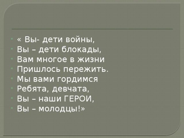 « Вы- дети войны, Вы – дети блокады, Вам многое в жизни Пришлось пережить. Мы вами гордимся Ребята, девчата, Вы – наши ГЕРОИ, Вы – молодцы!» 