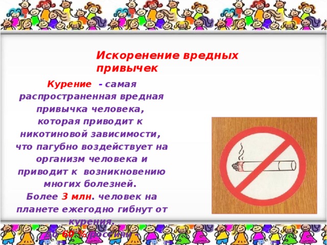 Искоренение вредных привычек Курение  - самая распространенная вредная привычка человека, которая приводит к никотиновой зависимости, что пагубно воздействует на организм человека и приводит к возникновению многих болезней. Более 3 млн . человек на планете ежегодно гибнут от курения. До  60 %  россиян – постоянные покупатели сигарет.