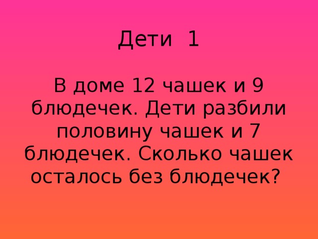 Дети 1   В доме 12 чашек и 9 блюдечек. Дети разбили половину чашек и 7 блюдечек. Сколько чашек осталось без блюдечек? 