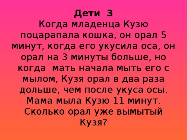 Дети 3  Когда младенца Кузю поцарапала кошка, он орал 5 минут, когда его укусила оса, он орал на 3 минуты больше, но когда мать начала мыть его с мылом, Кузя орал в два раза дольше, чем после укуса осы. Мама мыла Кузю 11 минут. Сколько орал уже вымытый Кузя?