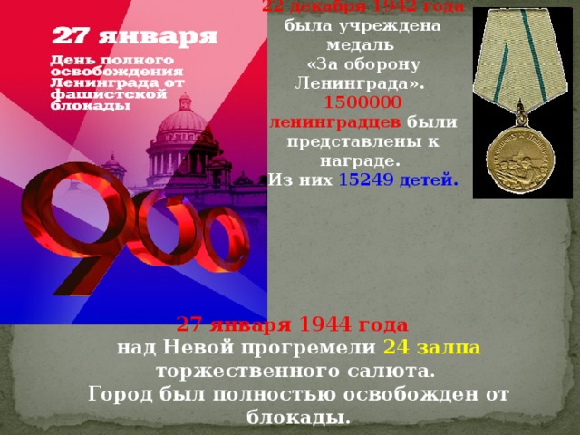 22 декабря 1942 года  была учреждена медаль «За оборону Ленинграда». 1500000 ленинградцев были представлены к награде. Из них 15249 детей. 27 января 1944 года  над Невой прогремели 24 залпа торжественного салюта.  Город был полностью освобожден от блокады. 