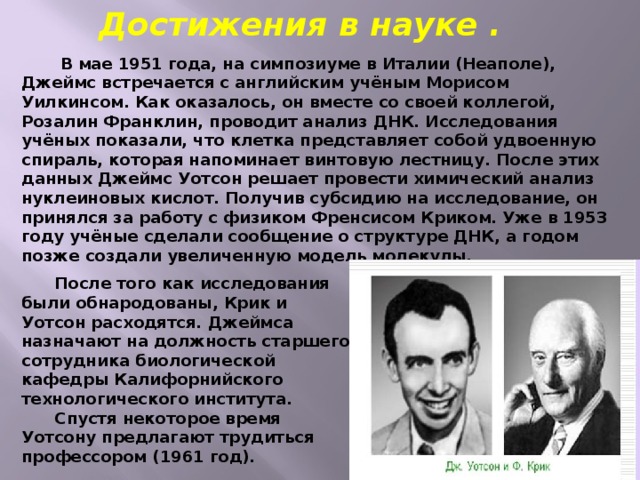 Достижения в науке .  В мае 1951 года, на симпозиуме в Италии (Неаполе), Джеймс встречается с английским учёным Морисом Уилкинсом. Как оказалось, он вместе со своей коллегой, Розалин Франклин, проводит анализ ДНК. Исследования учёных показали, что клетка представляет собой удвоенную спираль, которая напоминает винтовую лестницу. После этих данных Джеймс Уотсон решает провести химический анализ нуклеиновых кислот. Получив субсидию на исследование, он принялся за работу с физиком Френсисом Криком. Уже в 1953 году учёные сделали сообщение о структуре ДНК, а годом позже создали увеличенную модель молекулы.  После того как исследования были обнародованы, Крик и Уотсон расходятся. Джеймса назначают на должность старшего сотрудника биологической кафедры Калифорнийского технологического института.  Спустя некоторое время Уотсону предлагают трудиться профессором (1961 год). 