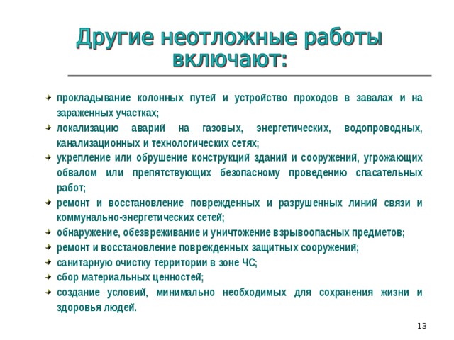 прокладывание колонных путей и устройство проходов в завалах и на зараженных участках; локализацию аварий на газовых, энергетических, водопроводных, канализационных и технологических сетях; укрепление или обрушение конструкций зданий и сооружений, угрожающих обвалом или препятствующих безопасному проведению спасательных работ; ремонт и восстановление поврежденных и разрушенных линий связи и коммунально-энергетических сетей; обнаружение, обезвреживание и уничтожение взрывоопасных предметов; ремонт и восстановление поврежденных защитных сооружений; санитарную очистку территории в зоне ЧС; сбор материальных ценностей; создание условий, минимально необходимых для сохранения жизни и здоровья людей.  5 