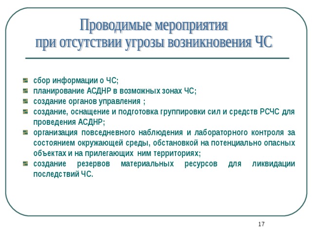 сбор информации о ЧС; планирование АСДНР в возможных зонах ЧС; создание органов управления ; создание, оснащение и подготовка группировки сил и средств РСЧС для проведения АСДНР; организация повседневного наблюдения и лабораторного контроля за состоянием окружающей среды, обстановкой на потенциально опасных объектах и на прилегающих ним территориях; создание резервов материальных ресурсов для ликвидации последствий ЧС.  16 