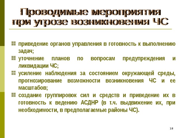 приведение органов управления в готовность к выполнению задач; уточнение планов по вопросам предупреждения и ликвидации ЧС; усиление наблюдения за состоянием окружающей среды, прогнозирование возможности возникновения ЧС и ее масштабов; создание группировок сил и средств и приведение их в готовность к ведению АСДНР (в т.ч. выдвижение их, при необходимости, в предполагаемые районы ЧС). 16 