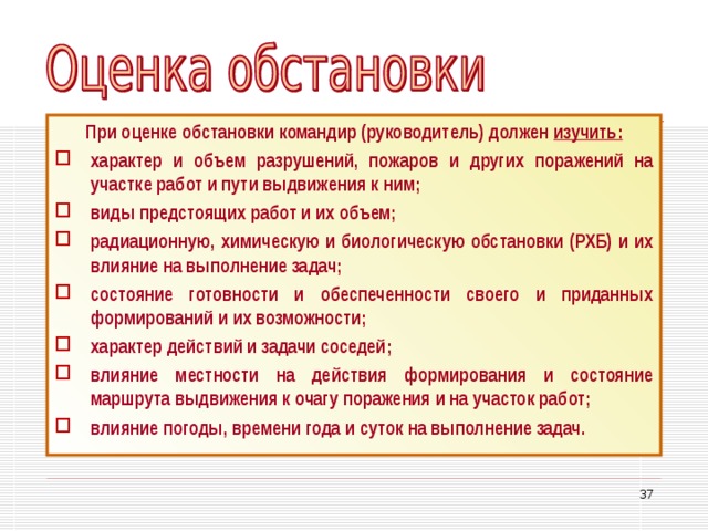 При оценке обстановки командир (руководитель) должен изучить: характер и объем разрушений, пожаров и других поражений на участке работ и пути выдвижения к ним; виды предстоящих работ и их объем; радиационную, химическую и биологическую обстановки (РХБ) и их влияние на выполнение задач; состояние готовности и обеспеченности своего и приданных формирований и их возможности; характер действий и задачи соседей; влияние местности на действия формирования и состояние маршрута выдвижения к очагу поражения и на участок работ; влияние погоды, времени года и суток на выполнение задач. 33 