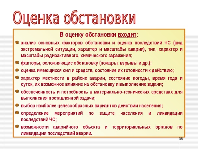 В оценку обстановки входит : анализ основных факторов обстановки и оценка последствий ЧС (вид экстремальной ситуации, характер и масштабы аварии), тип, характер и масштабы радиоактивного, химического заражения; факторы, осложняющие обстановку (пожары, взрывы и др.); оценка имеющихся сил и средств, состояние их готовности к действию; характер местности в районе аварии, состояние погоды, время года и суток, их возможное влияние на обстановку и выполнение задачи; обеспеченность и потребность в материально-технических средствах для выполнения поставленной задачи; выбор наиболее целесообразных вариантов действий населения; определение мероприятий по защите населения и ликвидации последствий ЧС; возможности аварийного объекта и территориальных органов по ликвидации последствий аварии. 33 