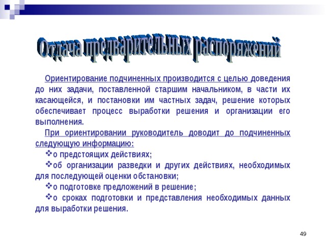 Ориентирование подчиненных производится с целью доведения до них задачи, поставленной старшим начальником, в части их касающейся, и постановки им частных задач, решение которых обеспечивает процесс выработки решения и организации его выполнения. При ориентировании руководитель доводит до подчиненных следующую информацию: о предстоящих действиях; об организации разведки и других действиях, необходимых для последующей оценки обстановки; о подготовке предложений в решение; о сроках подготовки и представления необходимых данных для выработки решения. 42 