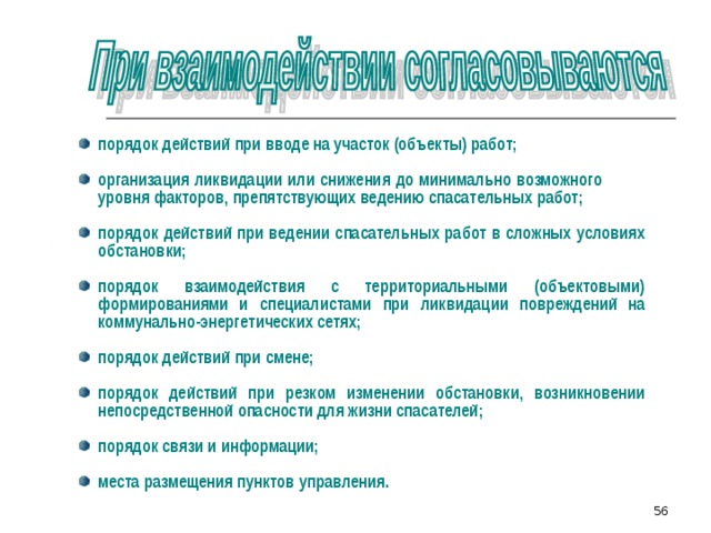 порядок действий при вводе на участок (объекты) работ;  организация ликвидации или снижения до минимально возможного уровня факторов, препятствующих ведению спасательных работ;  порядок действий при ведении спасательных работ в сложных условиях обстановки;  порядок взаимодействия с территориальными (объектовыми) формированиями и специалистами при ликвидации повреждений на коммунально-энергетических сетях;  порядок действий при смене;  порядок действий при резком изменении обстановки, возникновении непосредственной опасности для жизни спасателей;  порядок связи и информации;  места размещения пунктов управления. 51 