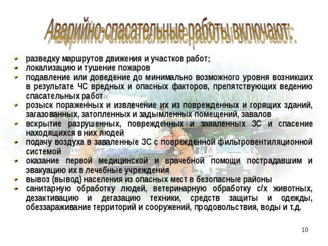 разведку маршрутов движения и участков работ; локализацию и тушение пожаров подавление или доведение до минимально возможного уровня возникших в результате ЧС вредных и опасных факторов, препятствующих ведению спасательных работ розыск пораженных и извлечение их из поврежденных и горящих зданий, загазованных, затопленных и задымленных помещений, завалов вскрытие разрушенных, поврежденных и заваленных ЗС и спасение находящихся в них людей подачу воздуха в заваленные ЗС с поврежденной фильтровентиляционной системой оказание первой медицинской и врачебной помощи пострадавшим и эвакуацию их в лечебные учреждения вывоз (вывод) населения из опасных мест в безопасные районы санитарную обработку людей, ветеринарную обработку с/х животных, дезактивацию и дегазацию техники, средств защиты и одежды, обеззараживание территорий и сооружений, продовольствия, воды и т.д. 5 