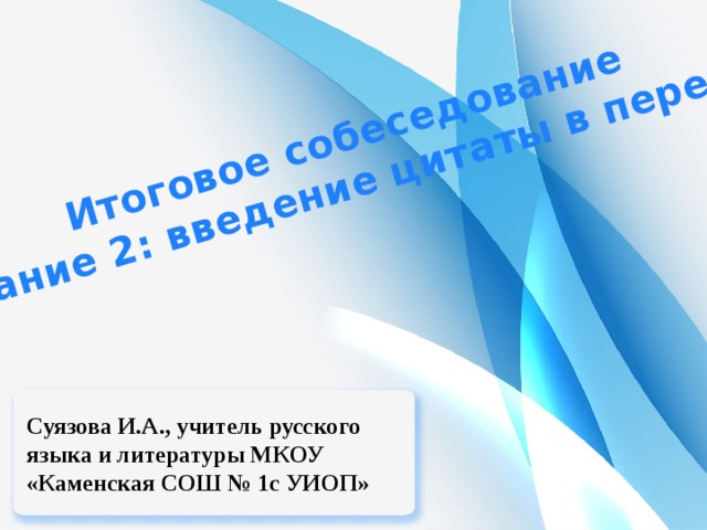 Итоговое собеседование Задание 2: введение цитаты в пересказ Суязова И.А., учитель русского языка и литературы МКОУ «Каменская СОШ № 1с УИОП» 